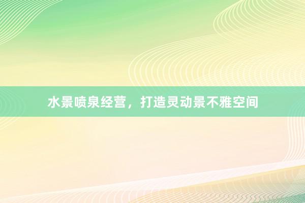 水景喷泉经营,打造灵动景不雅空间