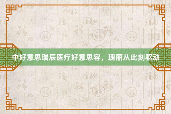 中好意思瑞辰医疗好意思容，瑰丽从此刻驱动