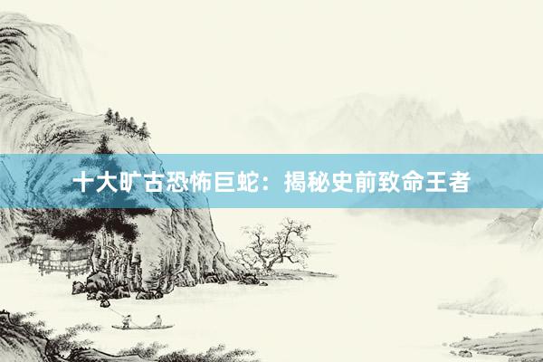 十大旷古恐怖巨蛇：揭秘史前致命王者